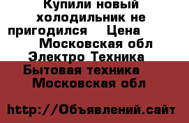 Купили новый холодильник не пригодился  › Цена ­ 8 000 - Московская обл. Электро-Техника » Бытовая техника   . Московская обл.